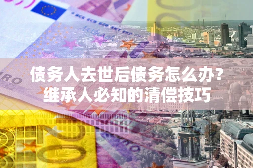 济南债务人去世后债务怎么办？继承人必知的清偿技巧