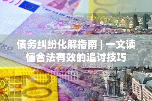 济南债务纠纷化解指南 | 一文读懂合法有效的追讨技巧