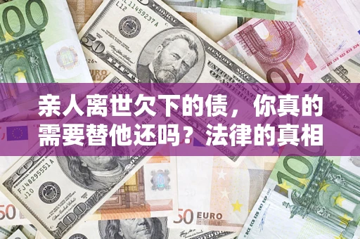 济南亲人离世欠下的债，你真的需要替他还吗？法律的真相或许与你想的不一样